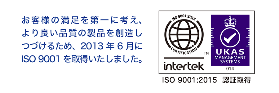 お客様の満足を第一に考え、より良い品質の製品を想像しつづけるため、2013年６月にISO9001を取得いたしました。